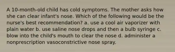 A 10-month-old child has cold symptoms. The mother asks how she can clear infant's nose. Which of the following would be the nurse's best recommendation? a. use a cool air vaporizer with plain water b. use saline nose drops and then a bulb syringe c. blow into the child's mouth to clear the nose d. administer a nonprescription vasoconstrictive nose spray.