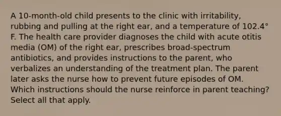 A 10-month-old child presents to the clinic with irritability, rubbing and pulling at the right ear, and a temperature of 102.4° F. The health care provider diagnoses the child with acute otitis media (OM) of the right ear, prescribes broad-spectrum antibiotics, and provides instructions to the parent, who verbalizes an understanding of the treatment plan. The parent later asks the nurse how to prevent future episodes of OM. Which instructions should the nurse reinforce in parent teaching? Select all that apply.