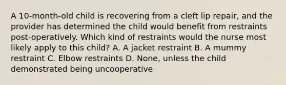 A 10-month-old child is recovering from a cleft lip repair, and the provider has determined the child would benefit from restraints post-operatively. Which kind of restraints would the nurse most likely apply to this child? A. A jacket restraint B. A mummy restraint C. Elbow restraints D. None, unless the child demonstrated being uncooperative