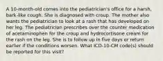 A 10-month-old comes into the pediatrician's office for a harsh, bark-like cough. She is diagnosed with croup. The mother also wants the pediatrician to look at a rash that has developed on her leg. The pediatrician prescribes over the counter medication of acetaminophen for the croup and hydrocortisone cream for the rash on the leg. She is to follow up in five days or return earlier if the conditions worsen. What ICD-10-CM code(s) should be reported for this visit?