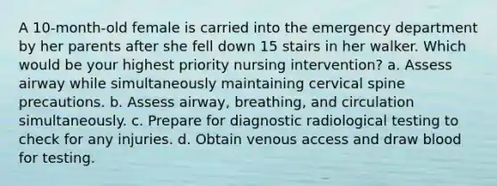 A 10-month-old female is carried into the emergency department by her parents after she fell down 15 stairs in her walker. Which would be your highest priority nursing intervention? a. Assess airway while simultaneously maintaining cervical spine precautions. b. Assess airway, breathing, and circulation simultaneously. c. Prepare for diagnostic radiological testing to check for any injuries. d. Obtain venous access and draw blood for testing.