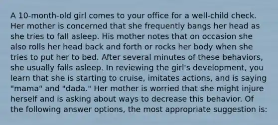 A 10-month-old girl comes to your office for a well-child check. Her mother is concerned that she frequently bangs her head as she tries to fall asleep. His mother notes that on occasion she also rolls her head back and forth or rocks her body when she tries to put her to bed. After several minutes of these behaviors, she usually falls asleep. In reviewing the girl's development, you learn that she is starting to cruise, imitates actions, and is saying "mama" and "dada." Her mother is worried that she might injure herself and is asking about ways to decrease this behavior. Of the following answer options, the most appropriate suggestion is: