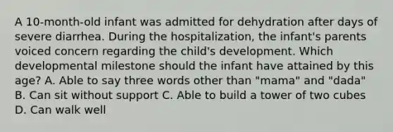 A 10-month-old infant was admitted for dehydration after days of severe diarrhea. During the hospitalization, the infant's parents voiced concern regarding the child's development. Which developmental milestone should the infant have attained by this age? A. Able to say three words other than "mama" and "dada" B. Can sit without support C. Able to build a tower of two cubes D. Can walk well