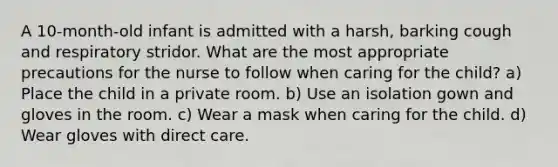 A 10-month-old infant is admitted with a harsh, barking cough and respiratory stridor. What are the most appropriate precautions for the nurse to follow when caring for the child? a) Place the child in a private room. b) Use an isolation gown and gloves in the room. c) Wear a mask when caring for the child. d) Wear gloves with direct care.