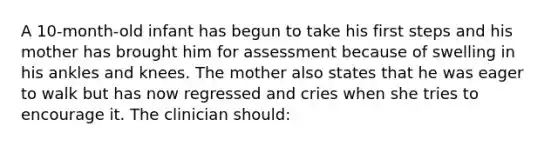 A 10-month-old infant has begun to take his first steps and his mother has brought him for assessment because of swelling in his ankles and knees. The mother also states that he was eager to walk but has now regressed and cries when she tries to encourage it. The clinician should: