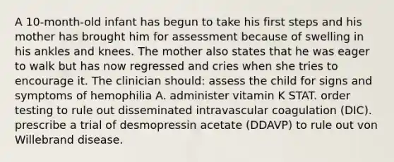 A 10-month-old infant has begun to take his first steps and his mother has brought him for assessment because of swelling in his ankles and knees. The mother also states that he was eager to walk but has now regressed and cries when she tries to encourage it. The clinician should: assess the child for signs and symptoms of hemophilia A. administer vitamin K STAT. order testing to rule out disseminated intravascular coagulation (DIC). prescribe a trial of desmopressin acetate (DDAVP) to rule out von Willebrand disease.