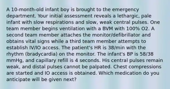 A 10-month-old infant boy is brought to the emergency department. Your initial assessment reveals a lethargic, pale infant with slow respirations and slow, weak central pulses. One team member begins ventilation with a BVM with 100% O2. A second team member attaches the monitor/defibrillator and obtains vital signs while a third team member attempts to establish IV/IO access. The patient's HR is 38/min with the rhythm (bradycardia) on the monitor. The infant's BP is 58/38 mmHg, and capillary refill is 4 seconds. His central pulses remain weak, and distal pulses cannot be palpated. Chest compressions are started and IO access is obtained. Which medication do you anticipate will be given next?