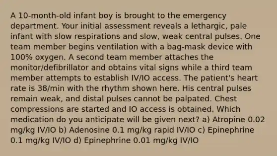 A 10-month-old infant boy is brought to the emergency department. Your initial assessment reveals a lethargic, pale infant with slow respirations and slow, weak central pulses. One team member begins ventilation with a bag-mask device with 100% oxygen. A second team member attaches the monitor/defibrillator and obtains vital signs while a third team member attempts to establish IV/IO access. The patient's heart rate is 38/min with the rhythm shown here. His central pulses remain weak, and distal pulses cannot be palpated. Chest compressions are started and IO access is obtained. Which medication do you anticipate will be given next? a) Atropine 0.02 mg/kg IV/IO b) Adenosine 0.1 mg/kg rapid IV/IO c) Epinephrine 0.1 mg/kg IV/IO d) Epinephrine 0.01 mg/kg IV/IO