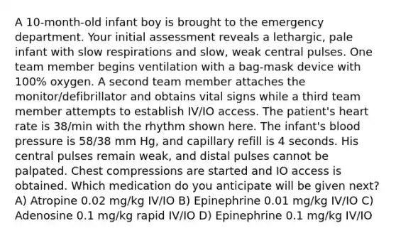 A 10-month-old infant boy is brought to the emergency department. Your initial assessment reveals a lethargic, pale infant with slow respirations and slow, weak central pulses. One team member begins ventilation with a bag-mask device with 100% oxygen. A second team member attaches the monitor/defibrillator and obtains vital signs while a third team member attempts to establish IV/IO access. The patient's heart rate is 38/min with the rhythm shown here. The infant's blood pressure is 58/38 mm Hg, and capillary refill is 4 seconds. His central pulses remain weak, and distal pulses cannot be palpated. Chest compressions are started and IO access is obtained. Which medication do you anticipate will be given next? A) Atropine 0.02 mg/kg IV/IO B) Epinephrine 0.01 mg/kg IV/IO C) Adenosine 0.1 mg/kg rapid IV/IO D) Epinephrine 0.1 mg/kg IV/IO