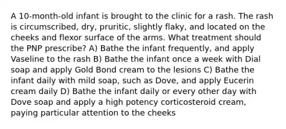 A 10-month-old infant is brought to the clinic for a rash. The rash is circumscribed, dry, pruritic, slightly flaky, and located on the cheeks and flexor surface of the arms. What treatment should the PNP prescribe? A) Bathe the infant frequently, and apply Vaseline to the rash B) Bathe the infant once a week with Dial soap and apply Gold Bond cream to the lesions C) Bathe the infant daily with mild soap, such as Dove, and apply Eucerin cream daily D) Bathe the infant daily or every other day with Dove soap and apply a high potency corticosteroid cream, paying particular attention to the cheeks