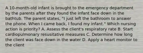 A 10-month-old infant is brought to the emergency department by the parents after they found the infant face down in the bathtub. The parent states, "I just left the bathroom to answer the phone. When I came back, I found my infant." Which nursing action is priority? A. Assess the client's respiratory rate B. Start cardiopulmonary resusitative measures C. Determine how long the client was face down in the water D. Apply a heart monitor to the client