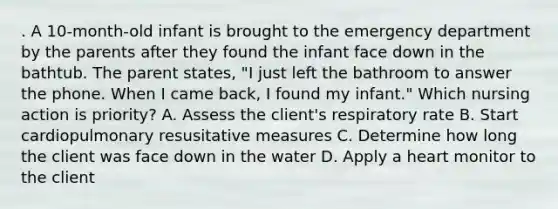 . A 10-month-old infant is brought to the emergency department by the parents after they found the infant face down in the bathtub. The parent states, "I just left the bathroom to answer the phone. When I came back, I found my infant." Which nursing action is priority? A. Assess the client's respiratory rate B. Start cardiopulmonary resusitative measures C. Determine how long the client was face down in the water D. Apply a heart monitor to the client