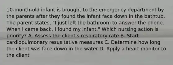 10-month-old infant is brought to the emergency department by the parents after they found the infant face down in the bathtub. The parent states, "I just left the bathroom to answer the phone. When I came back, I found my infant." Which nursing action is priority? A. Assess the client's respiratory rate B. Start cardiopulmonary resusitative measures C. Determine how long the client was face down in the water D. Apply a heart monitor to the client