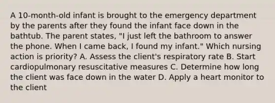 A 10-month-old infant is brought to the emergency department by the parents after they found the infant face down in the bathtub. The parent states, "I just left the bathroom to answer the phone. When I came back, I found my infant." Which nursing action is priority? A. Assess the client's respiratory rate B. Start cardiopulmonary resuscitative measures C. Determine how long the client was face down in the water D. Apply a heart monitor to the client