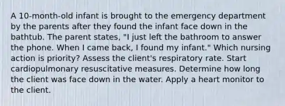 A 10-month-old infant is brought to the emergency department by the parents after they found the infant face down in the bathtub. The parent states, "I just left the bathroom to answer the phone. When I came back, I found my infant." Which nursing action is priority? Assess the client's respiratory rate. Start cardiopulmonary resuscitative measures. Determine how long the client was face down in the water. Apply a heart monitor to the client.