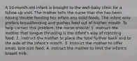 A 10-month-old infant is brought to the well-baby clinic for a follow-up visit. The mother tells the nurse that she has been having trouble feeding her infant any solid foods. The infant only prefers breastfeeding and pushes food out of his/her mouth. To help correct this problem, the nurse should: 1. instruct the mother that tongue thrusting is the infant's way of rejecting food. 2. instruct the mother to place the food further back and to the side of the infant's mouth. 3. instruct the mother to offer small, bite-size food. 4. instruct the mother to limit the infant's breast milk.