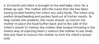 A 10-month-old infant is brought to the well-baby clinic for a follow-up visit. The mother tells the nurse that she has been having trouble feeding her infant any solid foods. The infant only prefers breastfeeding and pushes food out of his/her mouth. To help correct this problem, the nurse should: a) instruct the mother to place the food further back and to the side of the infant's mouth b) instruct the mother that tongue thrusting is the infants way of rejecting food c) instruct the mother to eat small, bite-size food d) instruct the mother to limit the infant's breast mild