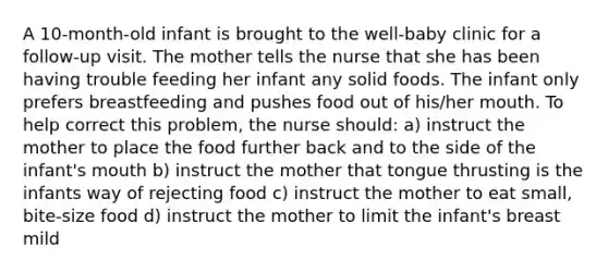 A 10-month-old infant is brought to the well-baby clinic for a follow-up visit. The mother tells the nurse that she has been having trouble feeding her infant any solid foods. The infant only prefers breastfeeding and pushes food out of his/her mouth. To help correct this problem, the nurse should: a) instruct the mother to place the food further back and to the side of the infant's mouth b) instruct the mother that tongue thrusting is the infants way of rejecting food c) instruct the mother to eat small, bite-size food d) instruct the mother to limit the infant's breast mild