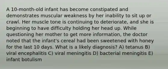 A 10-month-old infant has become constipated and demonstrates muscular weakness by her inability to sit up or crawl. Her muscle tone is continuing to deteriorate, and she is beginning to have difficulty holding her head up. While questioning her mother to get more information, the doctor noted that the infant's cereal had been sweetened with honey for the last 10 days. What is a likely diagnosis? A) tetanus B) viral encephalitis C) viral meningitis D) bacterial meningitis E) infant botulism