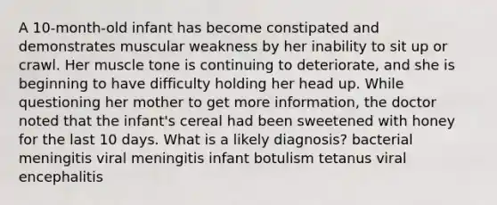 A 10-month-old infant has become constipated and demonstrates muscular weakness by her inability to sit up or crawl. Her muscle tone is continuing to deteriorate, and she is beginning to have difficulty holding her head up. While questioning her mother to get more information, the doctor noted that the infant's cereal had been sweetened with honey for the last 10 days. What is a likely diagnosis? bacterial meningitis viral meningitis infant botulism tetanus viral encephalitis