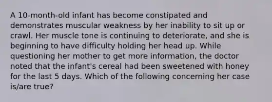 A 10-month-old infant has become constipated and demonstrates muscular weakness by her inability to sit up or crawl. Her muscle tone is continuing to deteriorate, and she is beginning to have difficulty holding her head up. While questioning her mother to get more information, the doctor noted that the infant's cereal had been sweetened with honey for the last 5 days. Which of the following concerning her case is/are true?