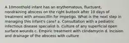 A 10monthold infant has an erythematous, fluctuant, nondraining abscess on the right buttock after 10 days of treatment with amoxicillin for impetigo. What is the next step in managing this infant's care? a. Consultation with a pediatric infectious disease specialist b. Culture of any superficial open surface wounds c. Empiric treatment with clindamycin d. Incision and drainage of the abscess with culture