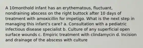 A 10monthold infant has an erythematous, fluctuant, nondraining abscess on the right buttock after 10 days of treatment with amoxicillin for impetigo. What is the next step in managing this infant's care? a. Consultation with a pediatric infectious disease specialist b. Culture of any superficial open surface wounds c. Empiric treatment with clindamycin d. Incision and drainage of the abscess with culture