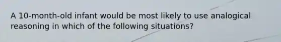 A 10-month-old infant would be most likely to use analogical reasoning in which of the following situations?