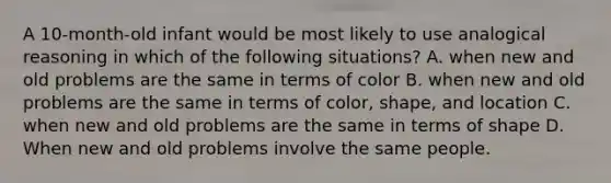 A 10-month-old infant would be most likely to use analogical reasoning in which of the following situations? A. when new and old problems are the same in terms of color B. when new and old problems are the same in terms of color, shape, and location C. when new and old problems are the same in terms of shape D. When new and old problems involve the same people.