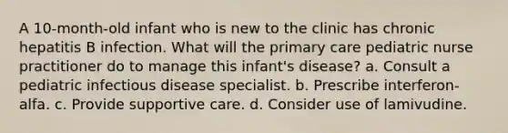 A 10-month-old infant who is new to the clinic has chronic hepatitis B infection. What will the primary care pediatric nurse practitioner do to manage this infant's disease? a. Consult a pediatric infectious disease specialist. b. Prescribe interferon-alfa. c. Provide supportive care. d. Consider use of lamivudine.