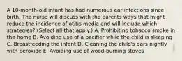 A 10-month-old infant has had numerous ear infections since birth. The nurse will discuss with the parents ways that might reduce the incidence of otitis media and will include which strategies? (Select all that apply.) A. Prohibiting tobacco smoke in the home B. Avoiding use of a pacifier while the child is sleeping C. Breastfeeding the infant D. Cleaning the child's ears nightly with peroxide E. Avoiding use of wood-burning stoves