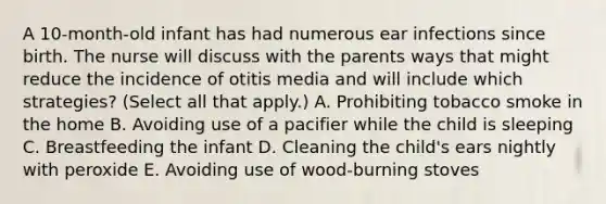 A 10-month-old infant has had numerous ear infections since birth. The nurse will discuss with the parents ways that might reduce the incidence of otitis media and will include which strategies? (Select all that apply.) A. Prohibiting tobacco smoke in the home B. Avoiding use of a pacifier while the child is sleeping C. Breastfeeding the infant D. Cleaning the child's ears nightly with peroxide E. Avoiding use of wood-burning stoves