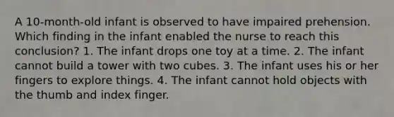 A 10-month-old infant is observed to have impaired prehension. Which finding in the infant enabled the nurse to reach this conclusion? 1. The infant drops one toy at a time. 2. The infant cannot build a tower with two cubes. 3. The infant uses his or her fingers to explore things. 4. The infant cannot hold objects with the thumb and index finger.