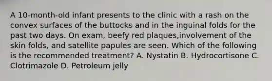 A 10-month-old infant presents to the clinic with a rash on the convex surfaces of the buttocks and in the inguinal folds for the past two days. On exam, beefy red plaques,involvement of the skin folds, and satellite papules are seen. Which of the following is the recommended treatment? A. Nystatin B. Hydrocortisone C. Clotrimazole D. Petroleum jelly