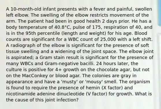 A 10-month-old infant presents with a fever and painful, swollen left elbow. The swelling of the elbow restricts movement of the arm. The patient had been in good health 2 days prior. He has a body temperature of 40.8°C, pulse of 175, respiration of 40, and is in the 95th percentile (length and weight) for his age. Blood counts are significant for a WBC count of 25,000 with a left shift. A radiograph of the elbow is significant for the presence of soft tissue swelling and a widening of the joint space. The elbow joint is aspirated; a Gram stain result is significant for the presence of many WBCs and Gram-negative bacilli. 24 hours later, the culture is positive for 4+ growth on the chocolate agar, but not on the MacConkey or blood agar. The colonies are gray in appearance and have a 'musty' or 'mousy' smell. The organism is found to require the presence of hemin (X factor) and nicotinamide adenine dinucleotide (V factor) for growth. What is the cause of this joint infection?