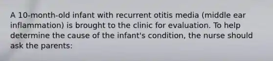 A 10-month-old infant with recurrent otitis media (middle ear inflammation) is brought to the clinic for evaluation. To help determine the cause of the infant's condition, the nurse should ask the parents: