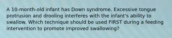 A 10-month-old infant has Down syndrome. Excessive tongue protrusion and drooling interferes with the infant's ability to swallow. Which technique should be used FIRST during a feeding intervention to promote improved swallowing?