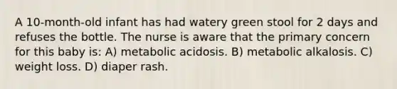 A 10-month-old infant has had watery green stool for 2 days and refuses the bottle. The nurse is aware that the primary concern for this baby is: A) metabolic acidosis. B) metabolic alkalosis. C) weight loss. D) diaper rash.