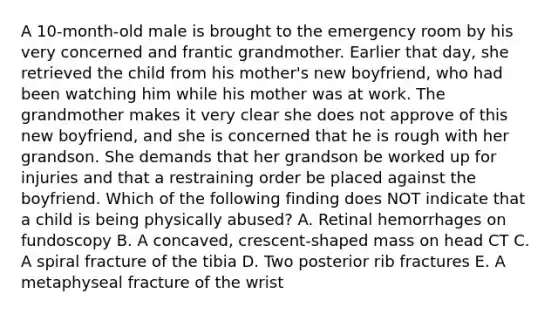 A 10-month-old male is brought to the emergency room by his very concerned and frantic grandmother. Earlier that day, she retrieved the child from his mother's new boyfriend, who had been watching him while his mother was at work. The grandmother makes it very clear she does not approve of this new boyfriend, and she is concerned that he is rough with her grandson. She demands that her grandson be worked up for injuries and that a restraining order be placed against the boyfriend. Which of the following finding does NOT indicate that a child is being physically abused? A. Retinal hemorrhages on fundoscopy B. A concaved, crescent-shaped mass on head CT C. A spiral fracture of the tibia D. Two posterior rib fractures E. A metaphyseal fracture of the wrist