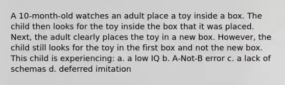 A 10-month-old watches an adult place a toy inside a box. The child then looks for the toy inside the box that it was placed. Next, the adult clearly places the toy in a new box. However, the child still looks for the toy in the first box and not the new box. This child is experiencing: a. a low IQ b. A-Not-B error c. a lack of schemas d. deferred imitation