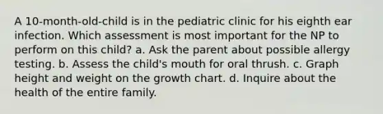 A 10-month-old-child is in the pediatric clinic for his eighth ear infection. Which assessment is most important for the NP to perform on this child? a. Ask the parent about possible allergy testing. b. Assess the child's mouth for oral thrush. c. Graph height and weight on the growth chart. d. Inquire about the health of the entire family.