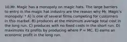 10.Mr. Magic has a monopoly on magic hats. The large barriers to entry in the magic hat industry are the reason why Mr. Magic's monopoly: * A) is one of several firms competing for customers in this market. B) produces at the minimum average total cost in the long run. C) produces with no fixed costs in the short run. D) maximizes its profits by producing where P = MC. E) earns an economic profit in the long run.