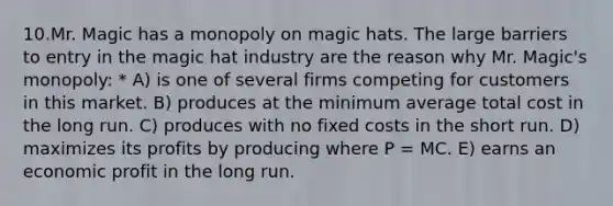 10.Mr. Magic has a monopoly on magic hats. The large barriers to entry in the magic hat industry are the reason why Mr. Magic's monopoly: * A) is one of several firms competing for customers in this market. B) produces at the minimum average total cost in the long run. C) produces with no fixed costs in the short run. D) maximizes its profits by producing where P = MC. E) earns an economic profit in the long run.