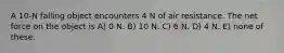 A 10-N falling object encounters 4 N of air resistance. The net force on the object is A) 0 N. B) 10 N. C) 6 N. D) 4 N. E) none of these.