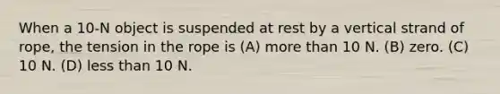 When a 10-N object is suspended at rest by a vertical strand of rope, the tension in the rope is (A) more than 10 N. (B) zero. (C) 10 N. (D) less than 10 N.