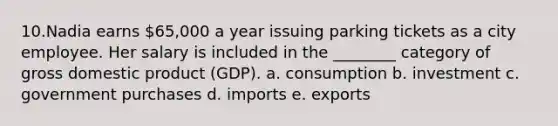 10.Nadia earns 65,000 a year issuing parking tickets as a city employee. Her salary is included in the ________ category of gross domestic product (GDP). a. consumption b. investment c. government purchases d. imports e. exports