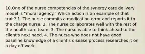 10.One of the nurse competencies of the synergy care delivery model is "moral agency." Which action is an example of that trait? 1. The nurse commits a medication error and reports it to the charge nurse. 2. The nurse collaborates well with the rest of the health care team. 3. The nurse is able to think ahead to the client's next need. 4. The nurse who does not have good baseline knowledge of a client's disease process researches it on a day off work.