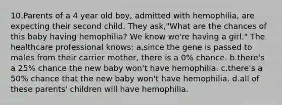 10.Parents of a 4 year old boy, admitted with hemophilia, are expecting their second child. They ask,"What are the chances of this baby having hemophilia? We know we're having a girl." The healthcare professional knows: a.since the gene is passed to males from their carrier mother, there is a 0% chance. b.there's a 25% chance the new baby won't have hemophilia. c.there's a 50% chance that the new baby won't have hemophilia. d.all of these parents' children will have hemophilia.