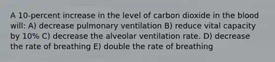 A 10-percent increase in the level of carbon dioxide in the blood will: A) decrease pulmonary ventilation B) reduce vital capacity by 10% C) decrease the alveolar ventilation rate. D) decrease the rate of breathing E) double the rate of breathing