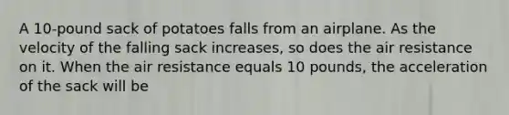 A 10-pound sack of potatoes falls from an airplane. As the velocity of the falling sack increases, so does the air resistance on it. When the air resistance equals 10 pounds, the acceleration of the sack will be